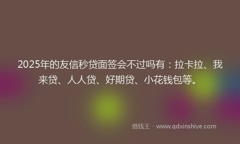 2025年的友信秒贷面签会不过吗有：拉卡拉、我来贷、人人贷、好期贷、小花钱包等。