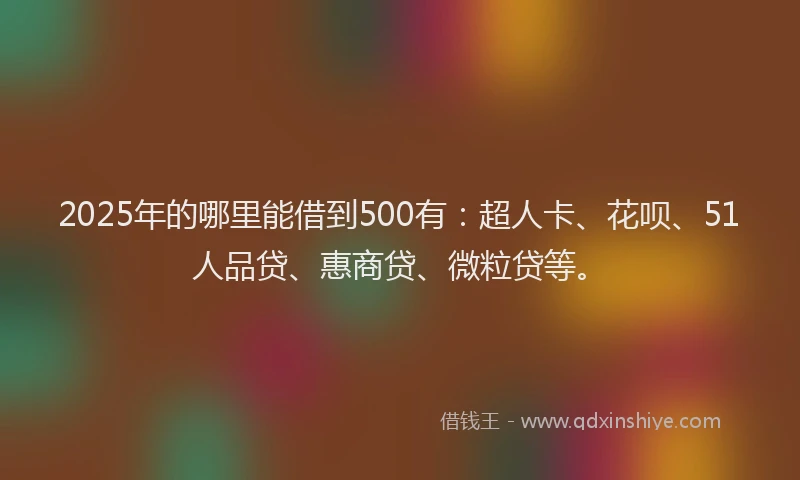 2025年的哪里能借到500有：超人卡、花呗、51人品贷、惠商贷、微粒贷等。