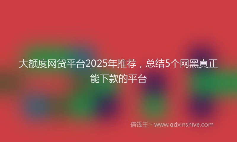大额度网贷平台2025年推荐，总结5个网黑真正能下款的平台