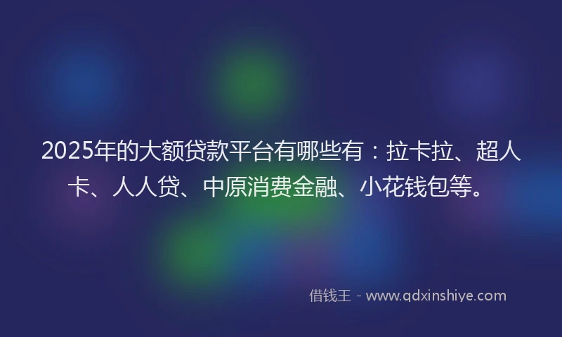 2025年的大额贷款平台有哪些有：拉卡拉、超人卡、人人贷、中原消费金融、小花钱包等。
