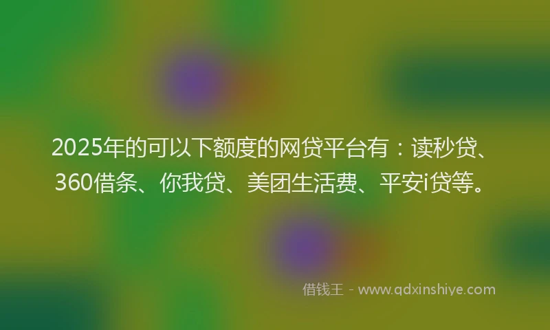 2025年的可以下额度的网贷平台有：读秒贷、360借条、你我贷、美团生活费、平安i贷等。