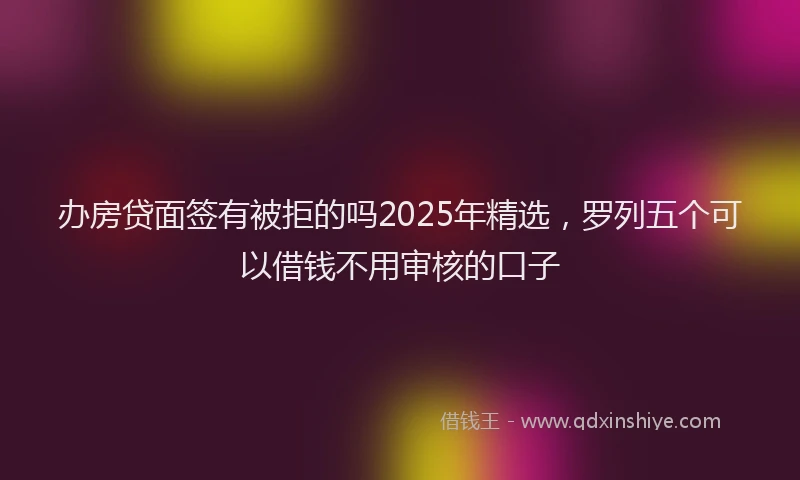 办房贷面签有被拒的吗2025年精选，罗列五个可以借钱不用审核的口子