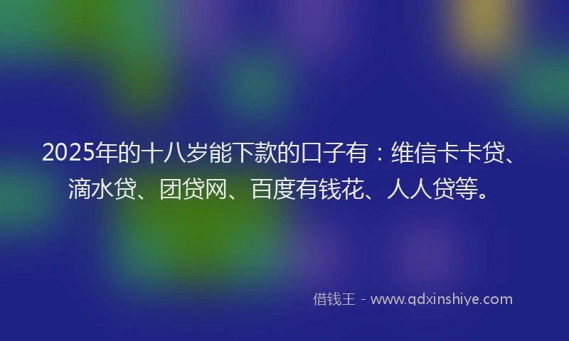 2025年的十八岁能下款的口子有：维信卡卡贷、滴水贷、团贷网、百度有钱花、人人贷等。