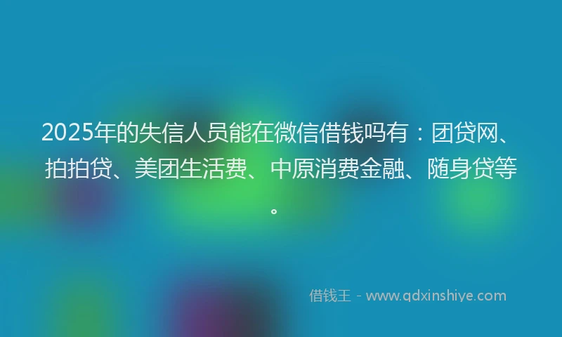 2025年的失信人员能在微信借钱吗有：团贷网、拍拍贷、美团生活费、中原消费金融、随身贷等。