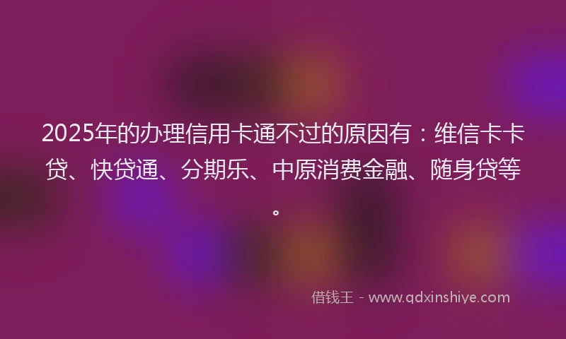 2025年的办理信用卡通不过的原因有：维信卡卡贷、快贷通、分期乐、中原消费金融、随身贷等。
