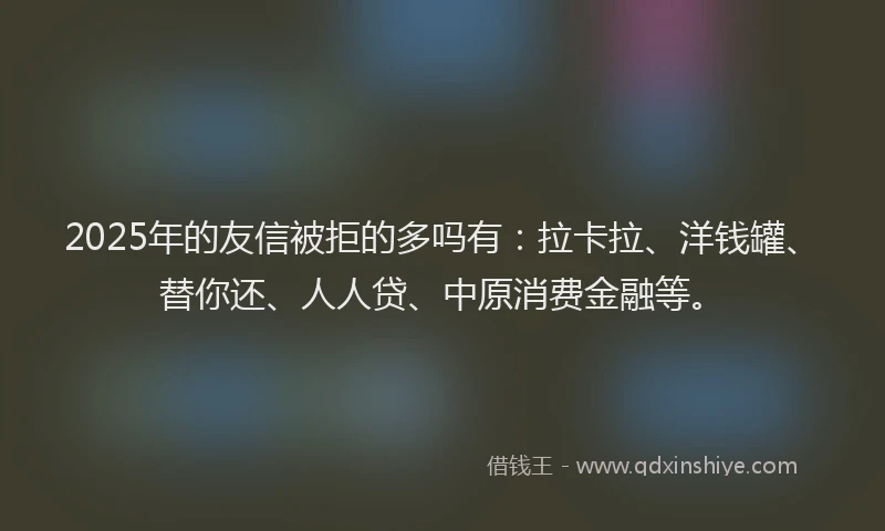 2025年的友信被拒的多吗有：拉卡拉、洋钱罐、替你还、人人贷、中原消费金融等。