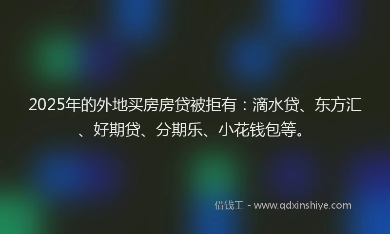 2025年的外地买房房贷被拒有：滴水贷、东方汇、好期贷、分期乐、小花钱包等。