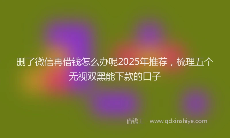 删了微信再借钱怎么办呢2025年推荐，梳理五个无视双黑能下款的口子