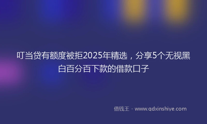叮当贷有额度被拒2025年精选，分享5个无视黑白百分百下款的借款口子