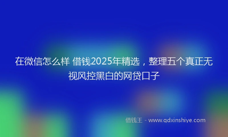 在微信怎么样 借钱2025年精选，整理五个真正无视风控黑白的网贷口子