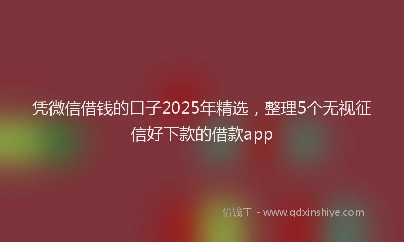 凭微信借钱的口子2025年精选，整理5个无视征信好下款的借款app