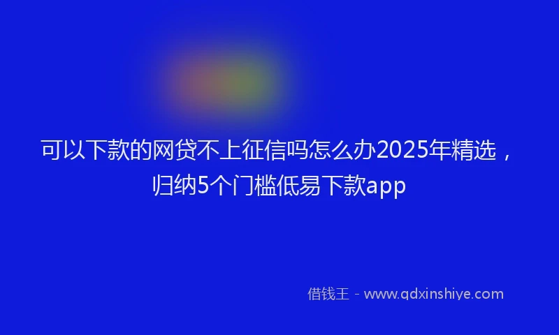 可以下款的网贷不上征信吗怎么办2025年精选，归纳5个门槛低易下款app
