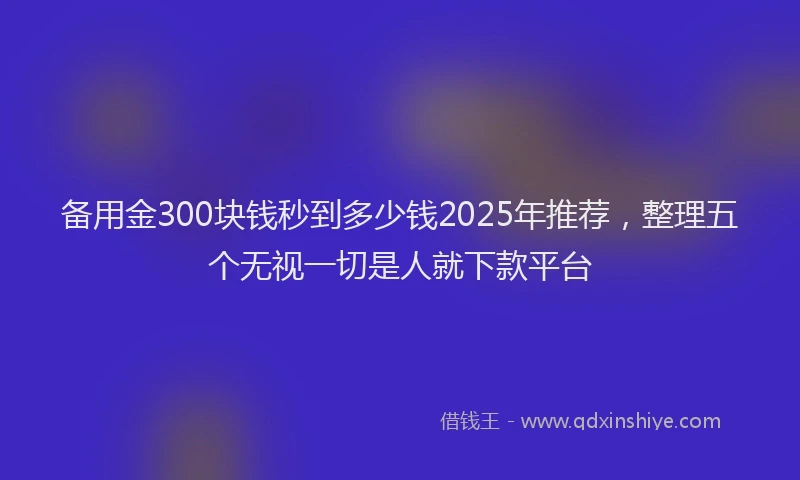 备用金300块钱秒到多少钱2025年推荐，整理五个无视一切是人就下款平台