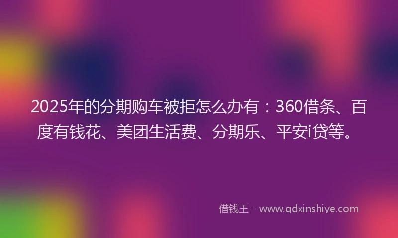 2025年的分期购车被拒怎么办有：360借条、百度有钱花、美团生活费、分期乐、平安i贷等。