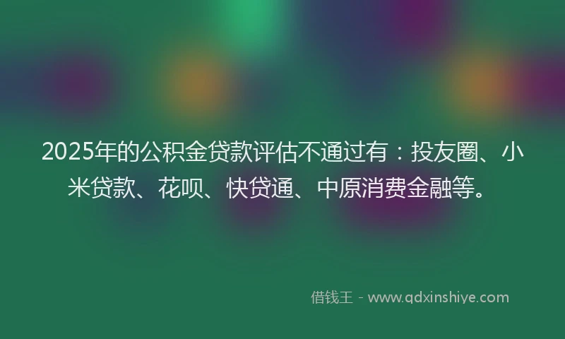 2025年的公积金贷款评估不通过有：投友圈、小米贷款、花呗、快贷通、中原消费金融等。