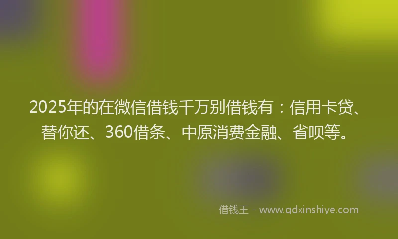 2025年的在微信借钱千万别借钱有：信用卡贷、替你还、360借条、中原消费金融、省呗等。