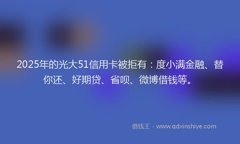 2025年的光大51信用卡被拒有：度小满金融、替你还、好期贷、省呗、微博借钱等。