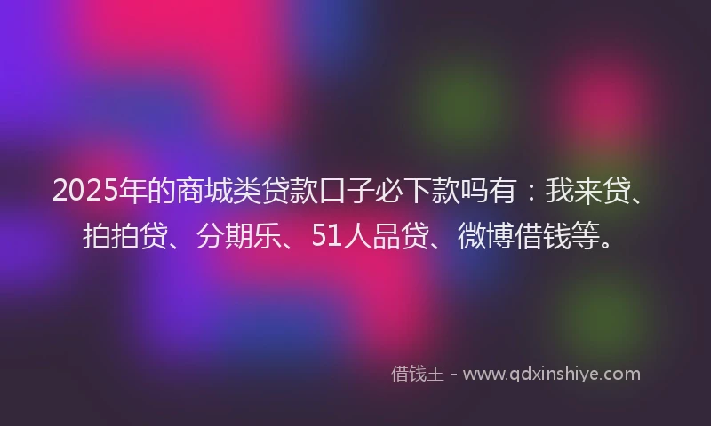 2025年的商城类贷款口子必下款吗有：我来贷、拍拍贷、分期乐、51人品贷、微博借钱等。