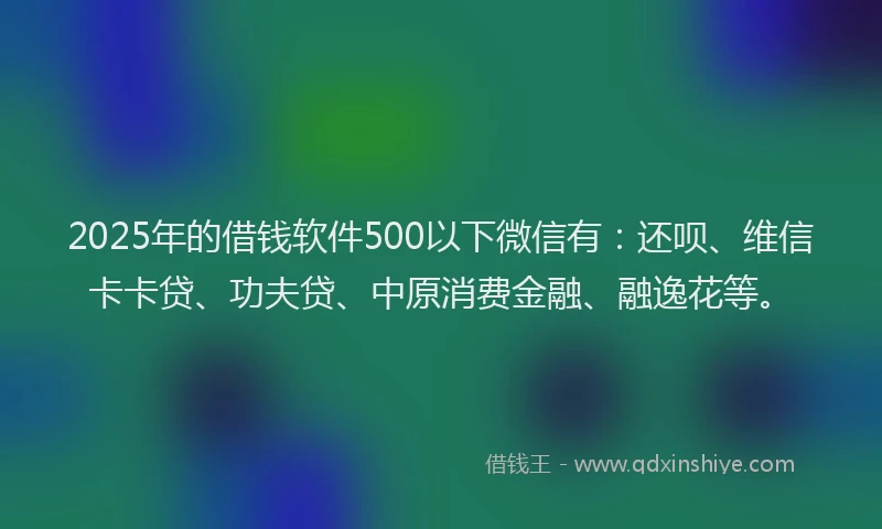 2025年的借钱软件500以下微信有：还呗、维信卡卡贷、功夫贷、中原消费金融、融逸花等。
