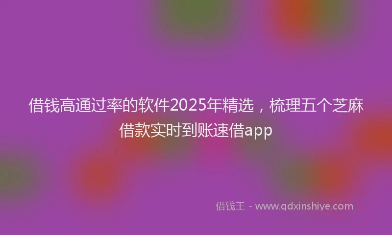 借钱高通过率的软件2025年精选，梳理五个芝麻借款实时到账速借app