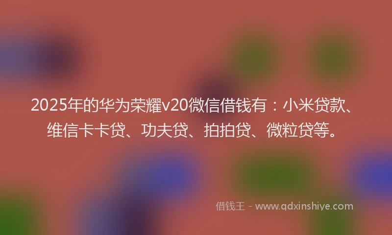 2025年的华为荣耀v20微信借钱有：小米贷款、维信卡卡贷、功夫贷、拍拍贷、微粒贷等。