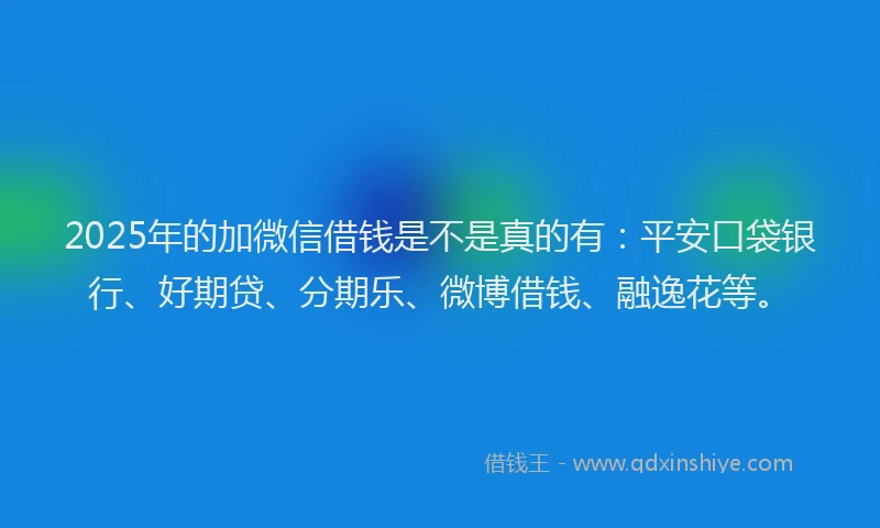 2025年的加微信借钱是不是真的有：平安口袋银行、好期贷、分期乐、微博借钱、融逸花等。
