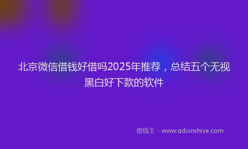 北京微信借钱好借吗2025年推荐，总结五个无视黑白好下款的软件
