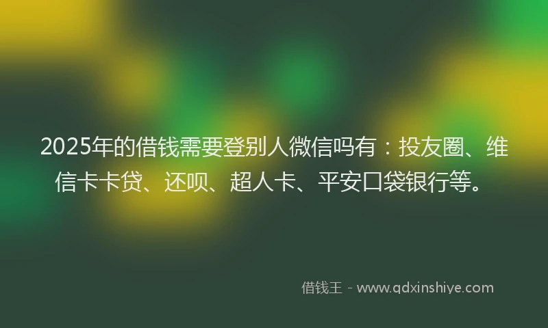 2025年的借钱需要登别人微信吗有：投友圈、维信卡卡贷、还呗、超人卡、平安口袋银行等。