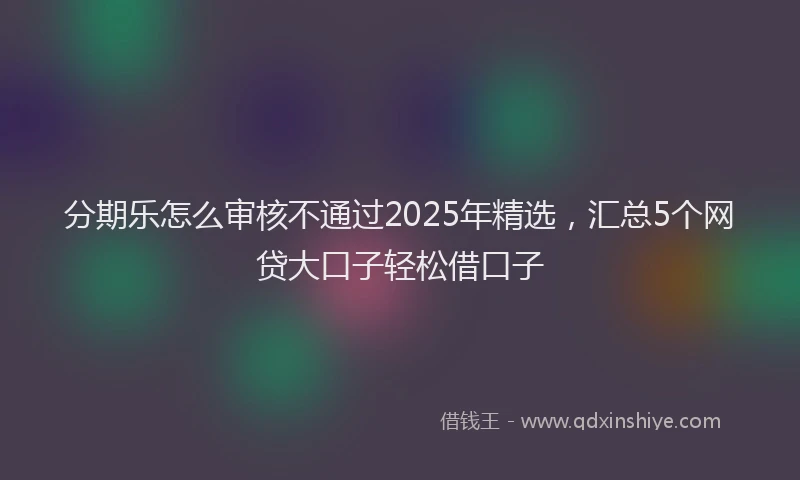 分期乐怎么审核不通过2025年精选，汇总5个网贷大口子轻松借口子