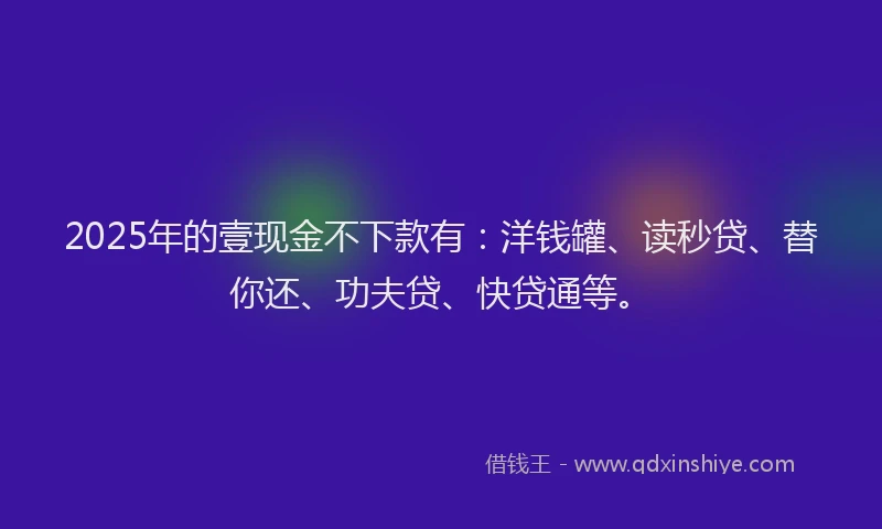 2025年的壹现金不下款有：洋钱罐、读秒贷、替你还、功夫贷、快贷通等。