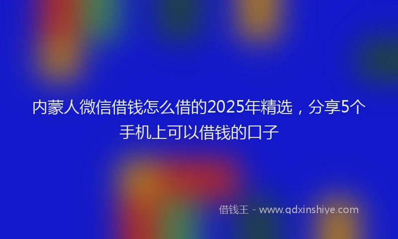 内蒙人微信借钱怎么借的2025年精选，分享5个手机上可以借钱的口子