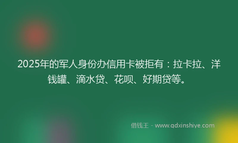 2025年的军人身份办信用卡被拒有：拉卡拉、洋钱罐、滴水贷、花呗、好期贷等。