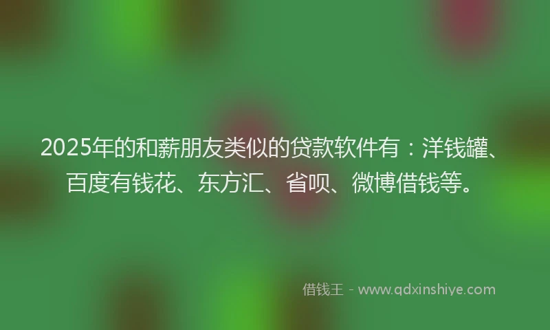 2025年的和薪朋友类似的贷款软件有：洋钱罐、百度有钱花、东方汇、省呗、微博借钱等。