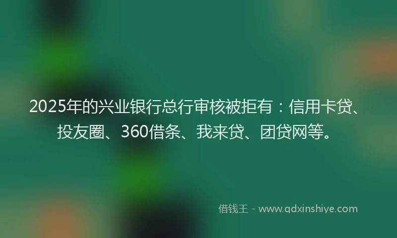 2025年的兴业银行总行审核被拒有：信用卡贷、投友圈、360借条、我来贷、团贷网等。