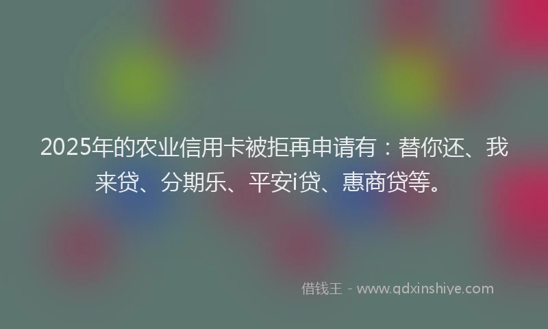 2025年的农业信用卡被拒再申请有：替你还、我来贷、分期乐、平安i贷、惠商贷等。