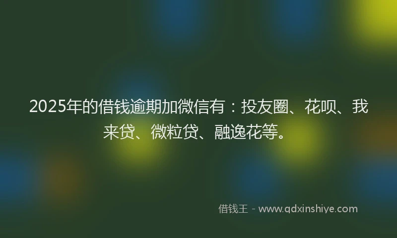 2025年的借钱逾期加微信有：投友圈、花呗、我来贷、微粒贷、融逸花等。