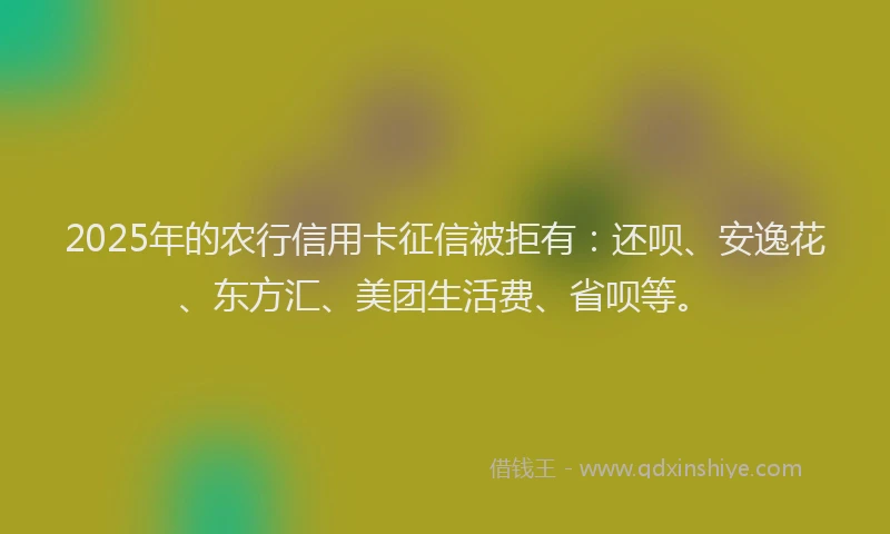 2025年的农行信用卡征信被拒有：还呗、安逸花、东方汇、美团生活费、省呗等。