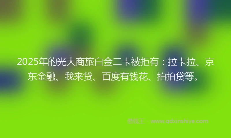 2025年的光大商旅白金二卡被拒有：拉卡拉、京东金融、我来贷、百度有钱花、拍拍贷等。
