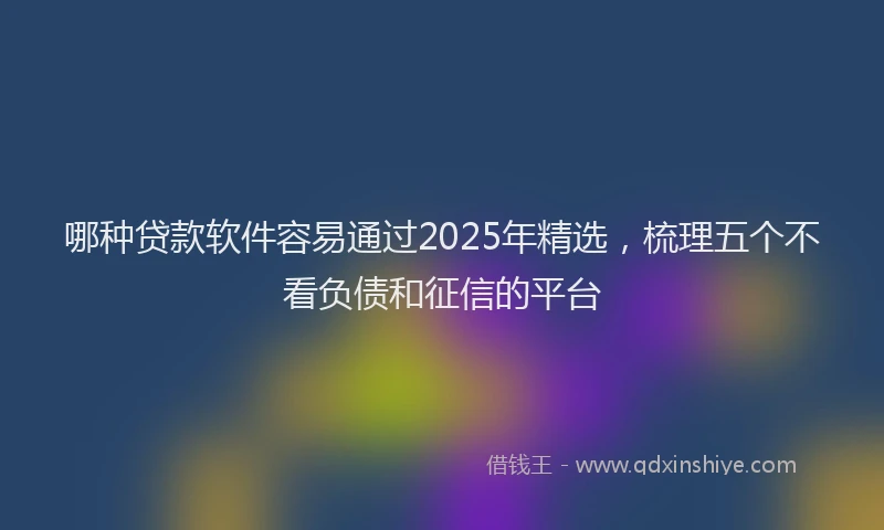 哪种贷款软件容易通过2025年精选，梳理五个不看负债和征信的平台