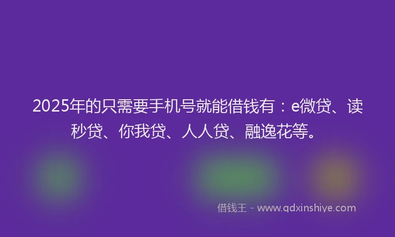 2025年的只需要手机号就能借钱有：e微贷、读秒贷、你我贷、人人贷、融逸花等。
