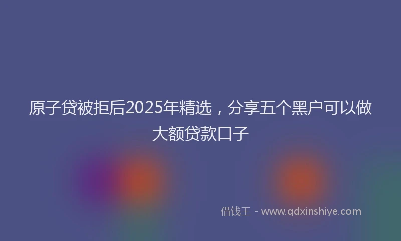 原子贷被拒后2025年精选，分享五个黑户可以做大额贷款口子
