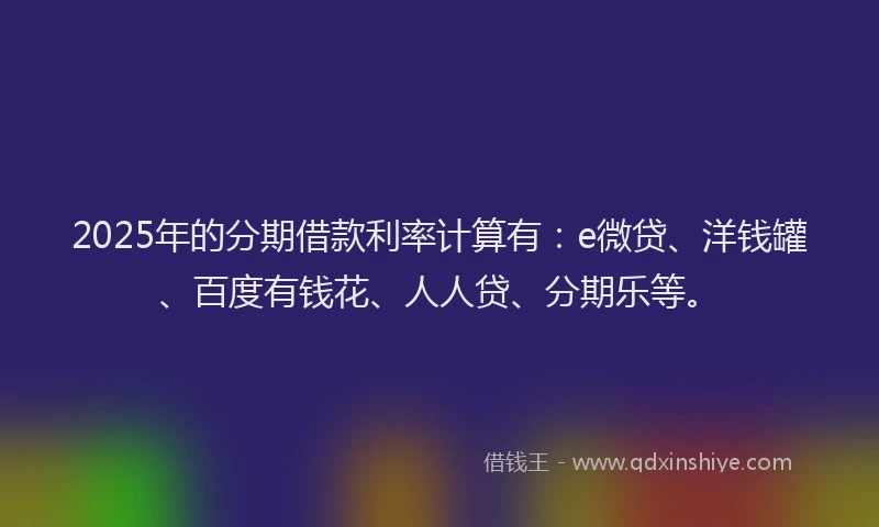 2025年的分期借款利率计算有：e微贷、洋钱罐、百度有钱花、人人贷、分期乐等。