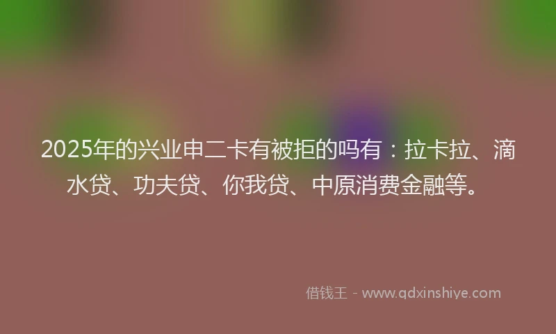 2025年的兴业申二卡有被拒的吗有：拉卡拉、滴水贷、功夫贷、你我贷、中原消费金融等。