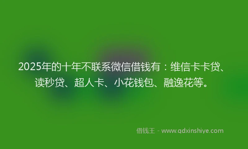 2025年的十年不联系微信借钱有：维信卡卡贷、读秒贷、超人卡、小花钱包、融逸花等。