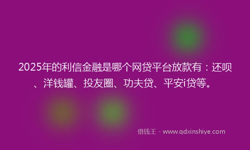 2025年的利信金融是哪个网贷平台放款有：还呗、洋钱罐、投友圈、功夫贷、平安i贷等。
