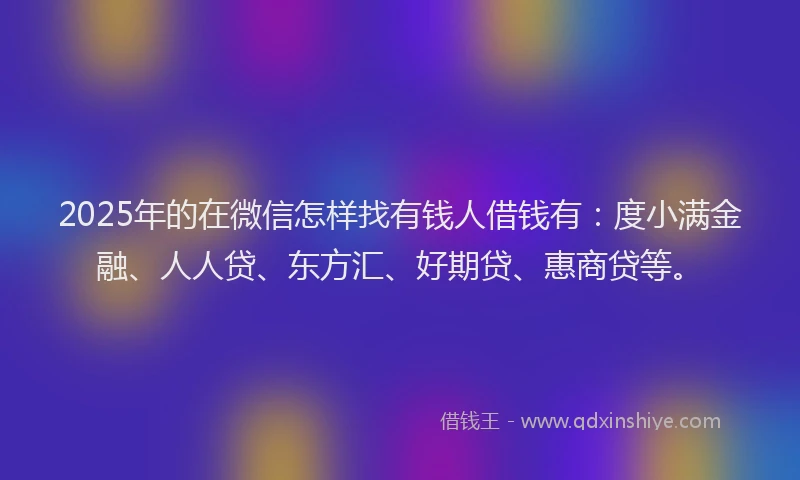 2025年的在微信怎样找有钱人借钱有：度小满金融、人人贷、东方汇、好期贷、惠商贷等。