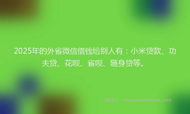 2025年的外省微信借钱给别人有：小米贷款、功夫贷、花呗、省呗、随身贷等。