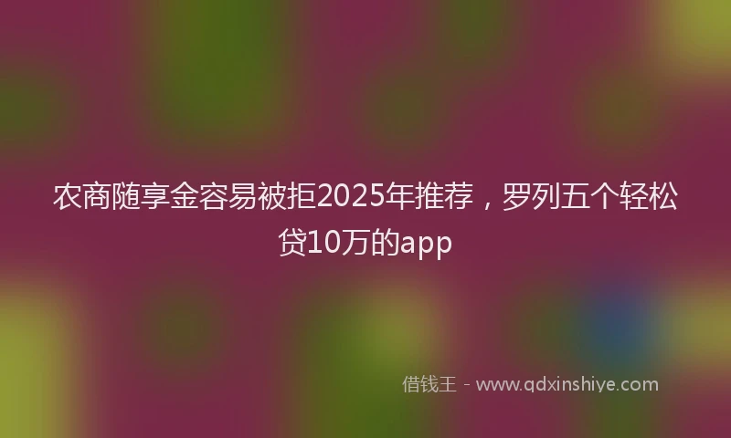 农商随享金容易被拒2025年推荐，罗列五个轻松贷10万的app