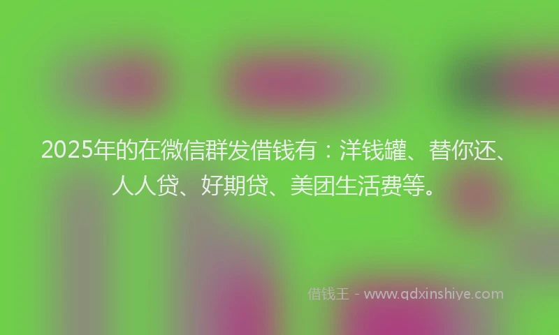 2025年的在微信群发借钱有：洋钱罐、替你还、人人贷、好期贷、美团生活费等。