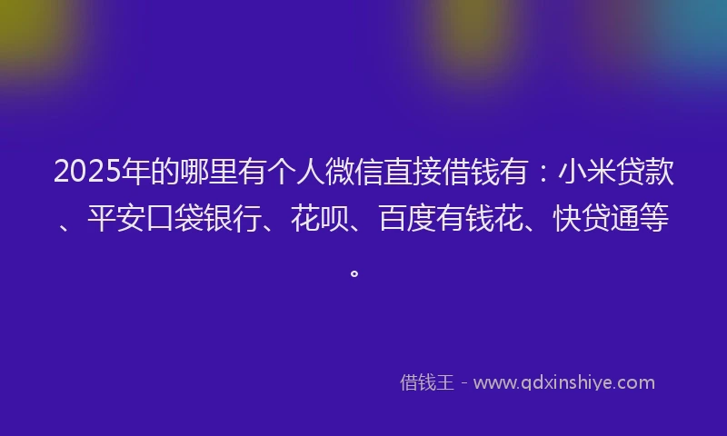2025年的哪里有个人微信直接借钱有：小米贷款、平安口袋银行、花呗、百度有钱花、快贷通等。